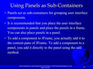 Using Panels as Sub-Containers
   Panels act as sub-containers for grouping user interface
    components.
   It is recommended that you place the user interface
    components in panels and place the panels in a frame.
    You can also place panels in a panel.
   To add a component to JFrame, you actually add it to
    the content pane of JFrame. To add a component to a
    panel, you add it directly to the panel using the add
    method.


            Liang, Introduction to Java Programming, Ninth Edition, (c) 2013 Pearson Education, Inc. All
                                                 rights reserved.
                                                                                                           32
 