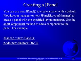 Creating a JPanel
You can use new JPanel() to create a panel with a default
FlowLayout manager or new JPanel(LayoutManager) to
create a panel with the specified layout manager. Use the
add(Component) method to add a component to the
panel. For example,


JPanel p = new JPanel();
p.add(new JButton("OK"));



          Liang, Introduction to Java Programming, Ninth Edition, (c) 2013 Pearson Education, Inc. All
                                               rights reserved.
                                                                                                         33
 