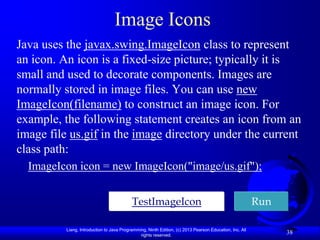 Image Icons
Java uses the javax.swing.ImageIcon class to represent
an icon. An icon is a fixed-size picture; typically it is
small and used to decorate components. Images are
normally stored in image files. You can use new
ImageIcon(filename) to construct an image icon. For
example, the following statement creates an icon from an
image file us.gif in the image directory under the current
class path:
  ImageIcon icon = new ImageIcon("image/us.gif");


                                           TestImageIcon                                                 Run

          Liang, Introduction to Java Programming, Ninth Edition, (c) 2013 Pearson Education, Inc. All
                                               rights reserved.
                                                                                                               38
 