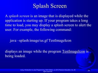Splash Screen
A splash screen is an image that is displayed while the
application is starting up. If your program takes a long
time to load, you may display a splash screen to alert the
user. For example, the following command:

   java –splash:image/us.gf TestImageIcon

displays an image while the program TestImageIcon is
being loaded.


          Liang, Introduction to Java Programming, Ninth Edition, (c) 2013 Pearson Education, Inc. All
                                               rights reserved.
                                                                                                         39
 