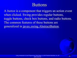 Buttons
A button is a component that triggers an action event
when clicked. Swing provides regular buttons,
toggle buttons, check box buttons, and radio buttons.
The common features of these buttons are
generalized in javax.swing.AbstractButton.




         Liang, Introduction to Java Programming, Ninth Edition, (c) 2013 Pearson Education, Inc. All
                                              rights reserved.
                                                                                                        41
 
