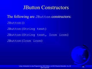 JButton Constructors
The following are JButton constructors:
JButton()
JButton(String text)
JButton(String text, Icon icon)
JButton(Icon icon)




       Liang, Introduction to Java Programming, Ninth Edition, (c) 2013 Pearson Education, Inc. All
                                            rights reserved.
                                                                                                      44
 