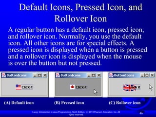 Default Icons, Pressed Icon, and
                Rollover Icon
  A regular button has a default icon, pressed icon,
  and rollover icon. Normally, you use the default
  icon. All other icons are for special effects. A
  pressed icon is displayed when a button is pressed
  and a rollover icon is displayed when the mouse
  is over the button but not pressed.




(A) Default icon                      (B) Pressed icon                                         (C) Rollover icon

               Liang, Introduction to Java Programming, Ninth Edition, (c) 2013 Pearson Education, Inc. All
                                                    rights reserved.
                                                                                                               46
 