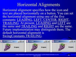 Horizontal Alignments
Horizontal alignment specifies how the icon and
text are placed horizontally on a button. You can set
the horizontal alignment using one of the five
constants: LEADING, LEFT, CENTER, RIGHT,
TRAILING. At present, LEADING and LEFT are
the same and TRAILING and RIGHT are the same.
Future implementation may distinguish them. The
default horizontal alignment is
SwingConstants.TRAILING.




         Liang, Introduction to Java Programming, Ninth Edition, (c) 2013 Pearson Education, Inc. All
                                              rights reserved.
                                                                                                        48
 