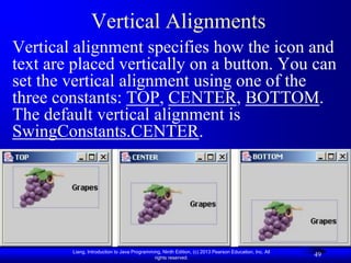 Vertical Alignments
Vertical alignment specifies how the icon and
text are placed vertically on a button. You can
set the vertical alignment using one of the
three constants: TOP, CENTER, BOTTOM.
The default vertical alignment is
SwingConstants.CENTER.




        Liang, Introduction to Java Programming, Ninth Edition, (c) 2013 Pearson Education, Inc. All
                                             rights reserved.
                                                                                                       49
 