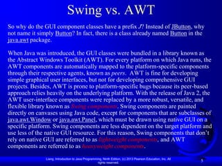 Swing vs. AWT
So why do the GUI component classes have a prefix J? Instead of JButton, why
not name it simply Button? In fact, there is a class already named Button in the
java.awt package.

When Java was introduced, the GUI classes were bundled in a library known as
the Abstract Windows Toolkit (AWT). For every platform on which Java runs, the
AWT components are automatically mapped to the platform-specific components
through their respective agents, known as peers. AWT is fine for developing
simple graphical user interfaces, but not for developing comprehensive GUI
projects. Besides, AWT is prone to platform-specific bugs because its peer-based
approach relies heavily on the underlying platform. With the release of Java 2, the
AWT user-interface components were replaced by a more robust, versatile, and
flexible library known as Swing components. Swing components are painted
directly on canvases using Java code, except for components that are subclasses of
java.awt.Window or java.awt.Panel, which must be drawn using native GUI on a
specific platform. Swing components are less dependent on the target platform and
use less of the native GUI resource. For this reason, Swing components that don’t
rely on native GUI are referred to as lightweight components, and AWT
components are referred to as heavyweight components.
               Liang, Introduction to Java Programming, Ninth Edition, (c) 2013 Pearson Education, Inc. All
                                                    rights reserved.
                                                                                                              5
 