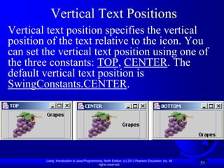 Vertical Text Positions
Vertical text position specifies the vertical
position of the text relative to the icon. You
can set the vertical text position using one of
the three constants: TOP, CENTER. The
default vertical text position is
SwingConstants.CENTER.




         Liang, Introduction to Java Programming, Ninth Edition, (c) 2013 Pearson Education, Inc. All
                                              rights reserved.
                                                                                                        51
 