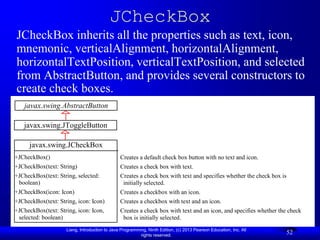 JCheckBox
JCheckBox inherits all the properties such as text, icon,
mnemonic, verticalAlignment, horizontalAlignment,
horizontalTextPosition, verticalTextPosition, and selected
from AbstractButton, and provides several constructors to
create check boxes.
   javax.swing.AbstractButton

   javax.swing.JToggleButton

     javax.swing.JCheckBox
+JCheckBox()                                   Creates a default check box button with no text and icon.
+JCheckBox(text: String)                       Creates a check box with text.
+JCheckBox(text: String, selected:             Creates a check box with text and specifies whether the check box is
 boolean)                                       initially selected.
+JCheckBox(icon: Icon)                         Creates a checkbox with an icon.
+JCheckBox(text: String, icon: Icon)           Creates a checkbox with text and an icon.
+JCheckBox(text: String, icon: Icon,           Creates a check box with text and an icon, and specifies whether the check
 selected: boolean)                             box is initially selected.
                    Liang, Introduction to Java Programming, Ninth Edition, (c) 2013 Pearson Education, Inc. All
                                                         rights reserved.
                                                                                                                      52
 