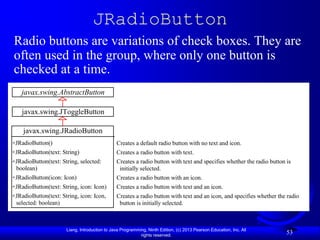 JRadioButton
Radio buttons are variations of check boxes. They are
often used in the group, where only one button is
checked at a time.
    javax.swing.AbstractButton

    javax.swing.JToggleButton

    javax.swing.JRadioButton
+JRadioButton()                                Creates a default radio button with no text and icon.
+JRadioButton(text: String)                    Creates a radio button with text.
+JRadioButton(text: String, selected:          Creates a radio button with text and specifies whether the radio button is
 boolean)                                       initially selected.
+JRadioButton(icon: Icon)                      Creates a radio button with an icon.
+JRadioButton(text: String, icon: Icon)        Creates a radio button with text and an icon.
+JRadioButton(text: String, icon: Icon,        Creates a radio button with text and an icon, and specifies whether the radio
 selected: boolean)                             button is initially selected.



                      Liang, Introduction to Java Programming, Ninth Edition, (c) 2013 Pearson Education, Inc. All
                                                           rights reserved.
                                                                                                                       53
 