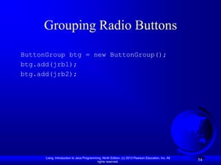 Grouping Radio Buttons

ButtonGroup btg = new ButtonGroup();
btg.add(jrb1);
btg.add(jrb2);




      Liang, Introduction to Java Programming, Ninth Edition, (c) 2013 Pearson Education, Inc. All
                                           rights reserved.
                                                                                                     54
 