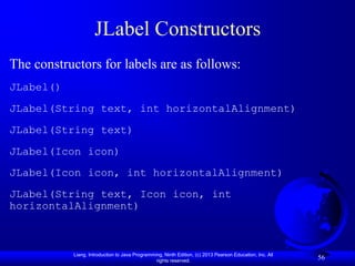 JLabel Constructors
The constructors for labels are as follows:
JLabel()
JLabel(String text, int horizontalAlignment)
JLabel(String text)
JLabel(Icon icon)
JLabel(Icon icon, int horizontalAlignment)
JLabel(String text, Icon icon, int
horizontalAlignment)



           Liang, Introduction to Java Programming, Ninth Edition, (c) 2013 Pearson Education, Inc. All
                                                rights reserved.
                                                                                                          56
 