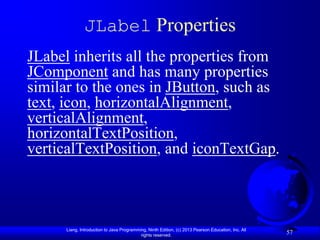 JLabel Properties
JLabel inherits all the properties from
JComponent and has many properties
similar to the ones in JButton, such as
text, icon, horizontalAlignment,
verticalAlignment,
horizontalTextPosition,
verticalTextPosition, and iconTextGap.



      Liang, Introduction to Java Programming, Ninth Edition, (c) 2013 Pearson Education, Inc. All
                                           rights reserved.
                                                                                                     57
 