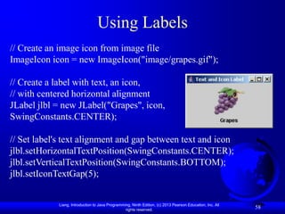 Using Labels
// Create an image icon from image file
ImageIcon icon = new ImageIcon("image/grapes.gif");

// Create a label with text, an icon,
// with centered horizontal alignment
JLabel jlbl = new JLabel("Grapes", icon,
SwingConstants.CENTER);

// Set label's text alignment and gap between text and icon
jlbl.setHorizontalTextPosition(SwingConstants.CENTER);
jlbl.setVerticalTextPosition(SwingConstants.BOTTOM);
jlbl.setIconTextGap(5);


            Liang, Introduction to Java Programming, Ninth Edition, (c) 2013 Pearson Education, Inc. All
                                                 rights reserved.
                                                                                                           58
 