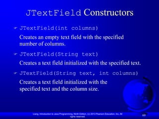 JTextField Constructors
   JTextField(int columns)
    Creates an empty text field with the specified
    number of columns.
   JTextField(String text)
    Creates a text field initialized with the specified text.
   JTextField(String text, int columns)
    Creates a text field initialized with the
    specified text and the column size.



          Liang, Introduction to Java Programming, Ninth Edition, (c) 2013 Pearson Education, Inc. All
                                               rights reserved.
                                                                                                         60
 