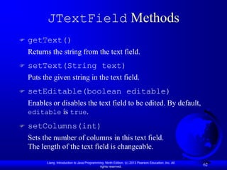 JTextField Methods
   getText()
    Returns the string from the text field.
   setText(String text)
    Puts the given string in the text field.
   setEditable(boolean editable)
    Enables or disables the text field to be edited. By default,
    editable is true.

   setColumns(int)
    Sets the number of columns in this text field.
    The length of the text field is changeable.
          Liang, Introduction to Java Programming, Ninth Edition, (c) 2013 Pearson Education, Inc. All
                                               rights reserved.
                                                                                                         62
 