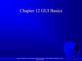 Chapter 12 GUI Basics




Liang, Introduction to Java Programming, Ninth Edition, (c) 2013 Pearson Education, Inc. All
                                     rights reserved.
                                                                                               1
 