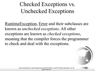 Liang, Introduction to Java Programming, Eleventh Edition, (c) 2017 Pearson Education, Inc. All
rights reserved.
11
Checked Exceptions vs.
Unchecked Exceptions
RuntimeException, Error and their subclasses are
known as unchecked exceptions. All other
exceptions are known as checked exceptions,
meaning that the compiler forces the programmer
to check and deal with the exceptions.
 
