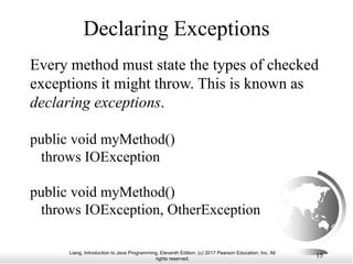 Liang, Introduction to Java Programming, Eleventh Edition, (c) 2017 Pearson Education, Inc. All
rights reserved.
15
Declaring Exceptions
Every method must state the types of checked
exceptions it might throw. This is known as
declaring exceptions.
public void myMethod()
throws IOException
public void myMethod()
throws IOException, OtherException
 