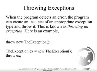 Liang, Introduction to Java Programming, Eleventh Edition, (c) 2017 Pearson Education, Inc. All
rights reserved.
16
Throwing Exceptions
When the program detects an error, the program
can create an instance of an appropriate exception
type and throw it. This is known as throwing an
exception. Here is an example,
throw new TheException();
TheException ex = new TheException();
throw ex;
 