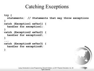 Liang, Introduction to Java Programming, Eleventh Edition, (c) 2017 Pearson Education, Inc. All
rights reserved.
18
Catching Exceptions
try {
statements; // Statements that may throw exceptions
}
catch (Exception1 exVar1) {
handler for exception1;
}
catch (Exception2 exVar2) {
handler for exception2;
}
...
catch (ExceptionN exVar3) {
handler for exceptionN;
}
 