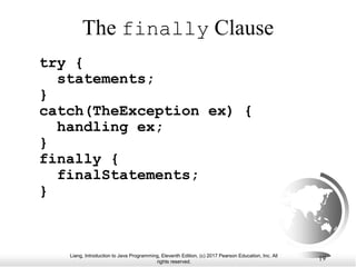 Liang, Introduction to Java Programming, Eleventh Edition, (c) 2017 Pearson Education, Inc. All
rights reserved.
19
The finally Clause
try {
statements;
}
catch(TheException ex) {
handling ex;
}
finally {
finalStatements;
}
 