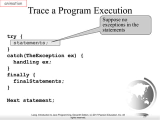 Liang, Introduction to Java Programming, Eleventh Edition, (c) 2017 Pearson Education, Inc. All
rights reserved.
20
Trace a Program Execution
animation
try {
statements;
}
catch(TheException ex) {
handling ex;
}
finally {
finalStatements;
}
Next statement;
Suppose no
exceptions in the
statements
 
