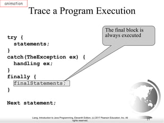 Liang, Introduction to Java Programming, Eleventh Edition, (c) 2017 Pearson Education, Inc. All
rights reserved.
21
Trace a Program Execution
animation
try {
statements;
}
catch(TheException ex) {
handling ex;
}
finally {
finalStatements;
}
Next statement;
The final block is
always executed
 
