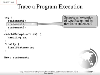 Liang, Introduction to Java Programming, Eleventh Edition, (c) 2017 Pearson Education, Inc. All
rights reserved.
23
Trace a Program Execution
animation
try {
statement1;
statement2;
statement3;
}
catch(Exception1 ex) {
handling ex;
}
finally {
finalStatements;
}
Next statement;
Suppose an exception
of type Exception1 is
thrown in statement2
 