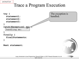 Liang, Introduction to Java Programming, Eleventh Edition, (c) 2017 Pearson Education, Inc. All
rights reserved.
24
Trace a Program Execution
animation
try {
statement1;
statement2;
statement3;
}
catch(Exception1 ex) {
handling ex;
}
finally {
finalStatements;
}
Next statement;
The exception is
handled.
 