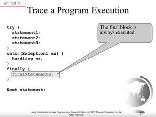 Liang, Introduction to Java Programming, Eleventh Edition, (c) 2017 Pearson Education, Inc. All
rights reserved.
25
Trace a Program Execution
animation
try {
statement1;
statement2;
statement3;
}
catch(Exception1 ex) {
handling ex;
}
finally {
finalStatements;
}
Next statement;
The final block is
always executed.
 