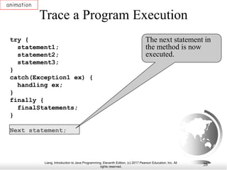 Liang, Introduction to Java Programming, Eleventh Edition, (c) 2017 Pearson Education, Inc. All
rights reserved.
26
Trace a Program Execution
animation
try {
statement1;
statement2;
statement3;
}
catch(Exception1 ex) {
handling ex;
}
finally {
finalStatements;
}
Next statement;
The next statement in
the method is now
executed.
 