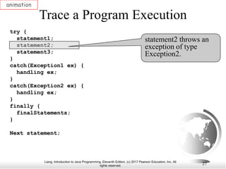 Liang, Introduction to Java Programming, Eleventh Edition, (c) 2017 Pearson Education, Inc. All
rights reserved.
27
Trace a Program Execution
animation
try {
statement1;
statement2;
statement3;
}
catch(Exception1 ex) {
handling ex;
}
catch(Exception2 ex) {
handling ex;
}
finally {
finalStatements;
}
Next statement;
statement2 throws an
exception of type
Exception2.
 