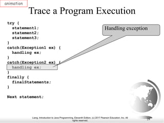 Liang, Introduction to Java Programming, Eleventh Edition, (c) 2017 Pearson Education, Inc. All
rights reserved.
28
Trace a Program Execution
animation
try {
statement1;
statement2;
statement3;
}
catch(Exception1 ex) {
handling ex;
}
catch(Exception2 ex) {
handling ex;
}
finally {
finalStatements;
}
Next statement;
Handling exception
 