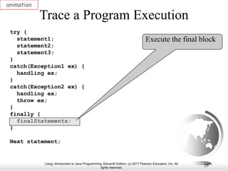 Liang, Introduction to Java Programming, Eleventh Edition, (c) 2017 Pearson Education, Inc. All
rights reserved.
29
Trace a Program Execution
animation
try {
statement1;
statement2;
statement3;
}
catch(Exception1 ex) {
handling ex;
}
catch(Exception2 ex) {
handling ex;
throw ex;
}
finally {
finalStatements;
}
Next statement;
Execute the final block
 
