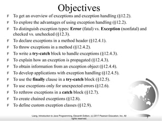 Liang, Introduction to Java Programming, Eleventh Edition, (c) 2017 Pearson Education, Inc. All
rights reserved.
3
Objectives
F To get an overview of exceptions and exception handling (§12.2).
F To explore the advantages of using exception handling (§12.2).
F To distinguish exception types: Error (fatal) vs. Exception (nonfatal) and
checked vs. unchecked (§12.3).
F To declare exceptions in a method header (§12.4.1).
F To throw exceptions in a method (§12.4.2).
F To write a try-catch block to handle exceptions (§12.4.3).
F To explain how an exception is propagated (§12.4.3).
F To obtain information from an exception object (§12.4.4).
F To develop applications with exception handling (§12.4.5).
F To use the finally clause in a try-catch block (§12.5).
F To use exceptions only for unexpected errors (§12.6).
F To rethrow exceptions in a catch block (§12.7).
F To create chained exceptions (§12.8).
F To define custom exception classes (§12.9).
 