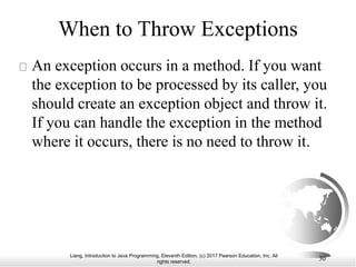 Liang, Introduction to Java Programming, Eleventh Edition, (c) 2017 Pearson Education, Inc. All
rights reserved.
30
When to Throw Exceptions
An exception occurs in a method. If you want
the exception to be processed by its caller, you
should create an exception object and throw it.
If you can handle the exception in the method
where it occurs, there is no need to throw it.
 