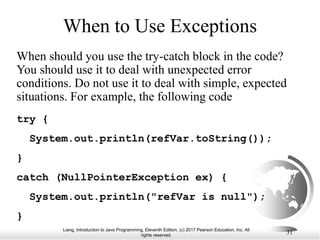 Liang, Introduction to Java Programming, Eleventh Edition, (c) 2017 Pearson Education, Inc. All
rights reserved.
31
When to Use Exceptions
When should you use the try-catch block in the code?
You should use it to deal with unexpected error
conditions. Do not use it to deal with simple, expected
situations. For example, the following code
try {
System.out.println(refVar.toString());
}
catch (NullPointerException ex) {
System.out.println("refVar is null");
}
 