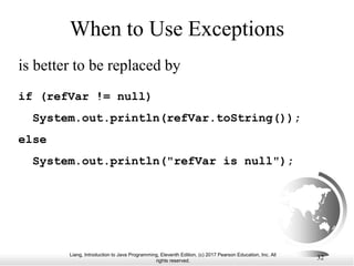 Liang, Introduction to Java Programming, Eleventh Edition, (c) 2017 Pearson Education, Inc. All
rights reserved.
32
When to Use Exceptions
is better to be replaced by
if (refVar != null)
System.out.println(refVar.toString());
else
System.out.println("refVar is null");
 