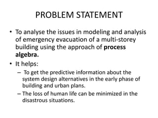 PROBLEM STATEMENT
• To analyse the issues in modeling and analysis
of emergency evacuation of a multi-storey
building using the approach of process
algebra.
• It helps:
– To get the predictive information about the
system design alternatives in the early phase of
building and urban plans.
– The loss of human life can be minimized in the
disastrous situations.
 