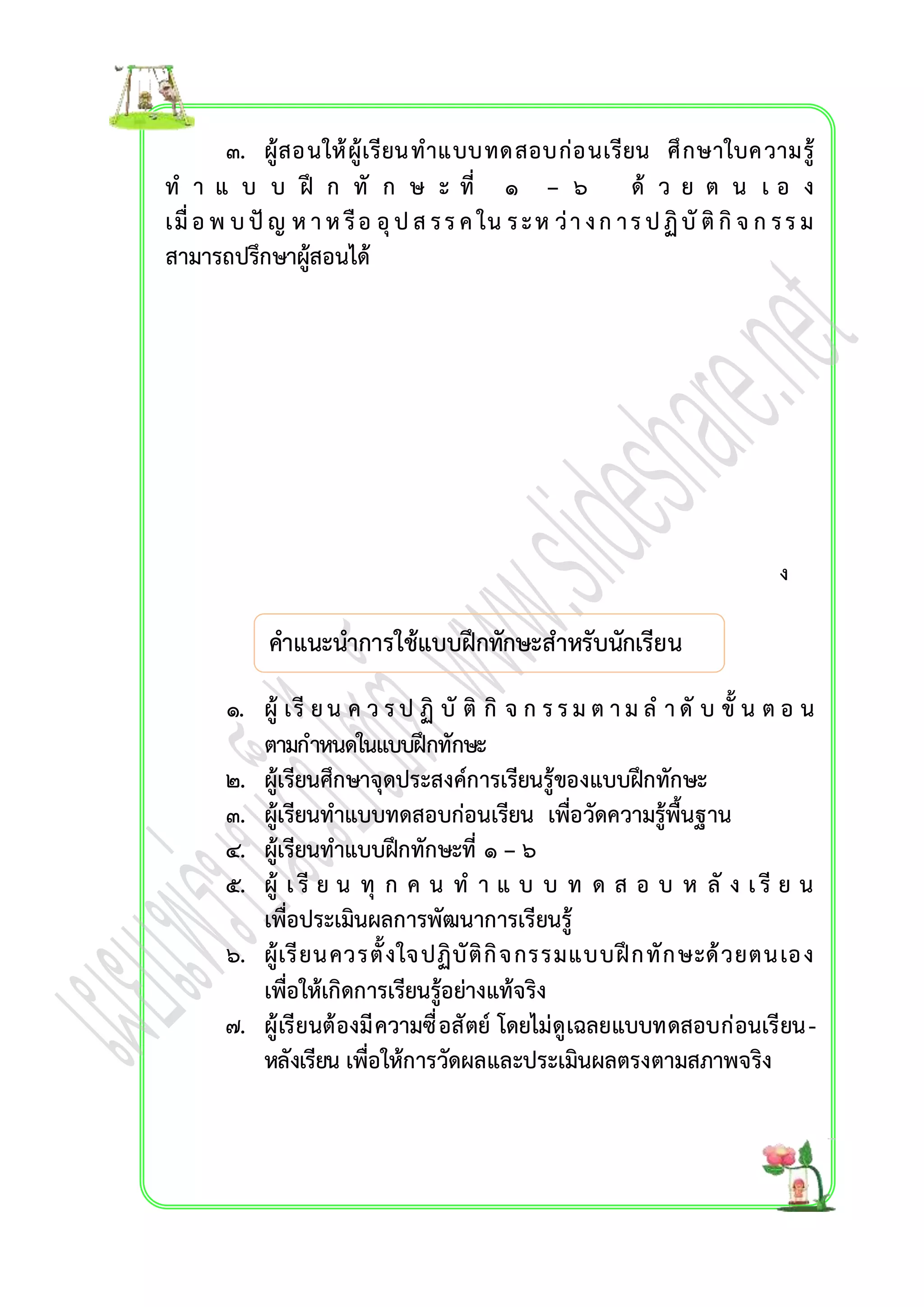 ๓. ผู้สอนให้ผู้เรียน ทำแบบทดสอบก่อนเรียน ศึกษำใบควำมรู้ 
ท ำ แ บ บ ฝึ ก ทั ก ษ ะ ที่ ๑ – ๖ ด้ ว ย ต น เ อ ง 
เมื่อ พ บ ปัญ ห ำ ห รือ อุป ส ร ร ค ใน ร ะ ห ว่ำ ง ก ำ ร ป ฏิบัติกิจ ก ร ร ม 
สำมำรถปรึกษำผู้สอนได้ 
คำแนะนำกำรใช้แบบฝึกทักษะสำหรับนักเรียน 
๑. ผู้ เรีย น ค ว ร ป ฏิ บัติกิ จ ก ร ร ม ต ำ ม ล ำ ดับ ขั้ น ต อ น 
ตำมกำหนดในแบบฝึกทักษะ 
๒. ผู้เรียนศึกษำจุดประสงค์กำรเรียนรู้ของแบบฝึกทักษะ 
๓. ผู้เรียนทำแบบทดสอบก่อนเรียน เพื่อวัดควำมรู้พื้นฐำน 
๔. ผู้เรียนทำแบบฝึกทักษะที่ ๑ – ๖ 
๕. ผู้ เ รี ย น ทุ ก ค น ท ำ แ บ บ ท ด ส อ บ ห ลั ง เ รี ย น 
เพื่อประเมินผลกำรพัฒนำกำรเรียนรู้ 
๖. ผู้เรียนควรตั้งใจปฏิบัติกิจกรรมแบบฝึกทักษะด้วยตนเอง 
เพื่อให้เกิดกำรเรียนรู้อย่ำงแท้จริง 
๗. ผู้เรียนต้องมีควำมซื่อสัตย์ โดยไม่ดูเฉลยแบบทดสอบก่อนเรียน - 
หลังเรียน เพื่อให้กำรวัดผลและประเมินผลตรงตำมสภำพจริง 
ง 
 