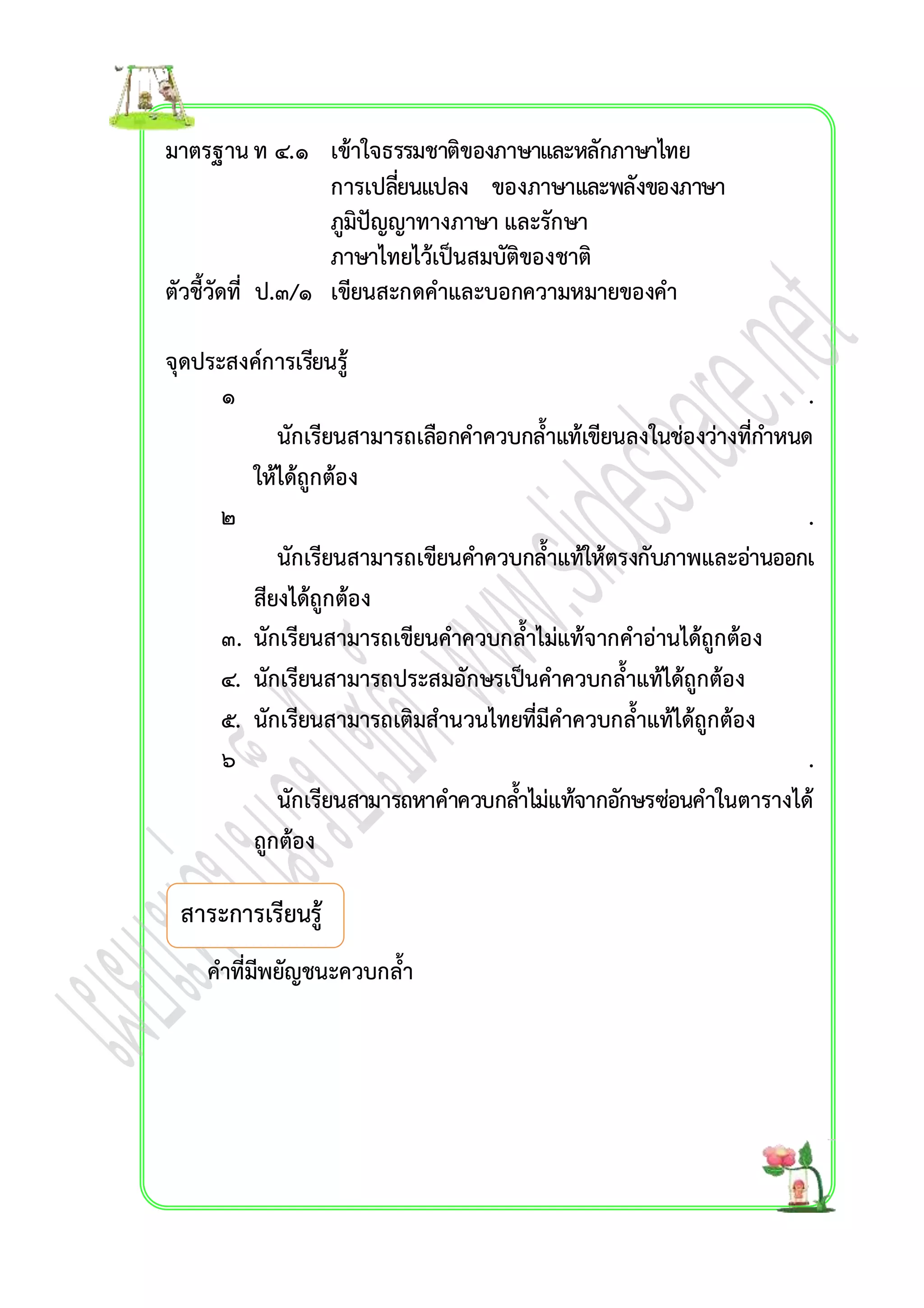 มำตรฐำน ท ๔.๑ เข้ำใจธรรมชำติของภำษำและหลักภำษำไทย 
กำรเปลยี่นแปลง ของภำษำและพลังของภำษำ 
ภูมิปัญญำทำงภำษำ และรักษำ 
ภำษำไทยไว้เป็นสมบัติของชำติ 
ตัวชี้วัดที่ ป.๓/๑ เขียนสะกดคำและบอกควำมหมำยของคำ 
จุดประสงค์กำรเรียนรู้ 
๑ . 
นักเรียนสำมำรถเลือกคำควบกล้ำแท้เขียนลงในช่องว่ำงที่กำ หนด 
ให้ได้ถูกต้อง 
๒ . 
นักเรียนสำมำรถเขียนคำ ควบกล้ำแท้ให้ตรงกับภำพและอ่ำนออกเ 
สียงได้ถูกต้อง 
๓. นักเรียนสำมำรถเขียนคำควบกล้ำไม่แท้จำกคำอ่ำนได้ถูกต้อง 
๔. นักเรียนสำมำรถประสมอักษรเป็นคำควบกล้ำแท้ได้ถูกต้อง 
๕. นักเรียนสำมำรถเติมสำนวนไทยที่มีคำควบกล้ำแท้ได้ถูกต้อง 
๖ . 
นักเรียนสำมำรถหำคำควบกลำ้ไม่แท้จำกอักษรซ่อนคำในตำรำงได้ 
ถูกต้อง 
สำระกำรเรียนรู้ 
คำที่มีพยัญชนะควบกล้ำ 
 