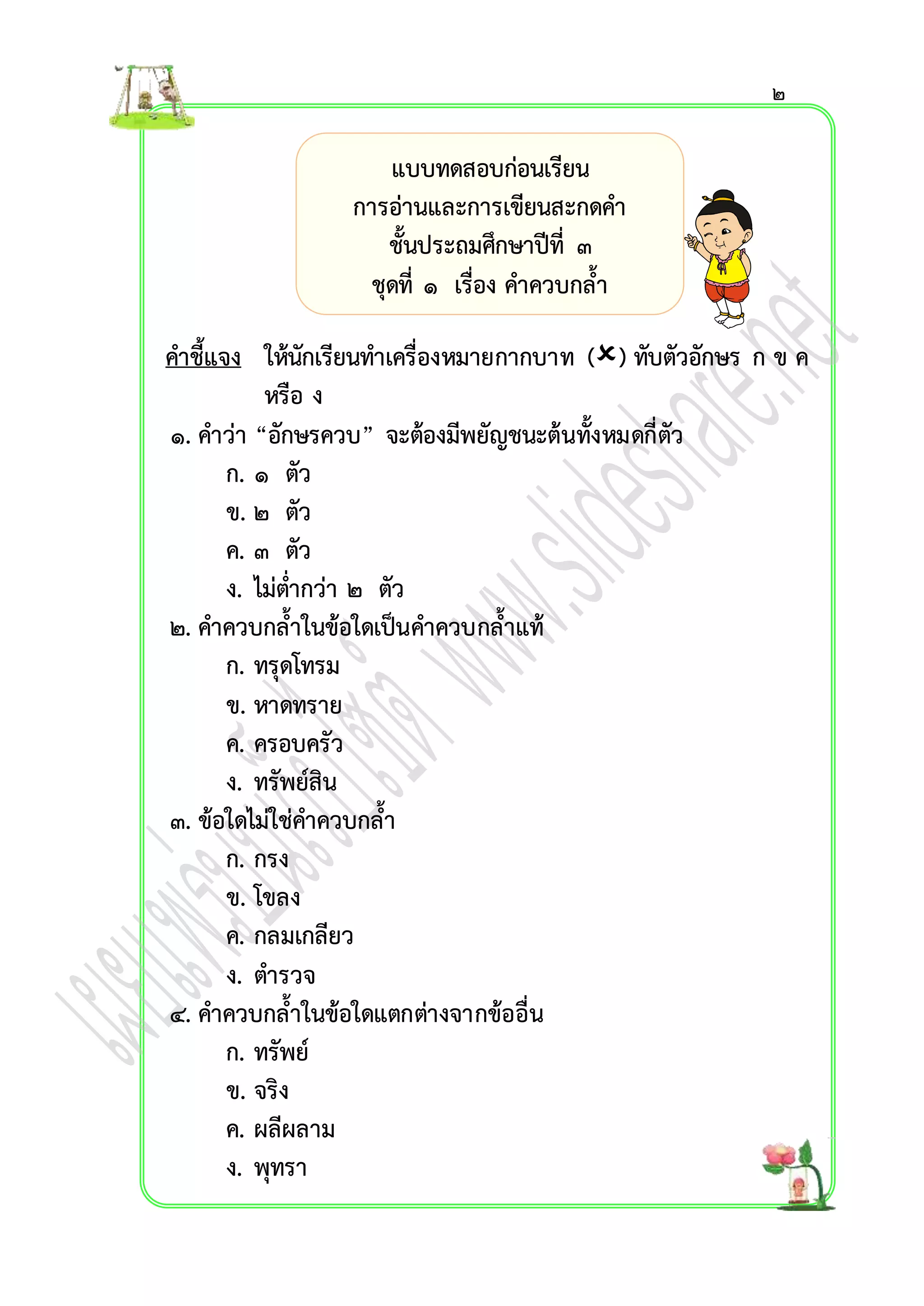 คำชี้แจง ให้นักเรียนทำเครื่องหมำยกำกบำท () ทับตัวอักษร ก ข ค 
หรือ ง 
๑. คำว่ำ “อักษรควบ” จะต้องมีพยัญชนะต้นทั้งหมดกี่ตัว 
ก. ๑ ตัว 
ข. ๒ ตัว 
ค. ๓ ตัว 
ง. ไม่ต่ำกว่ำ ๒ ตัว 
๒. คำควบกล้ำในข้อใดเป็นคำควบกล้ำแท้ 
ก. ทรุดโทรม 
ข. หำดทรำย 
ค. ครอบครัว 
ง. ทรัพย์สิน 
๓. ข้อใดไม่ใช่คำควบกล้ำ 
ก. กรง 
ข. โขลง 
ค. กลมเกลียว 
ง. ตำรวจ 
๔. คำควบกล้ำในข้อใดแตกต่ำงจำกข้ออื่น 
ก. ทรัพย์ 
ข. จริง 
ค. ผลีผลำม 
ง. พุทรำ 
แบบทดสอบก่อนเรียน 
กำรอ่ำนและกำรเขียนสะกดคำ 
ชั้นประถมศึกษำปีที่ ๓ 
ชุดที่ ๑ เรื่อง คำควบกล้ำ 
๒ 
 