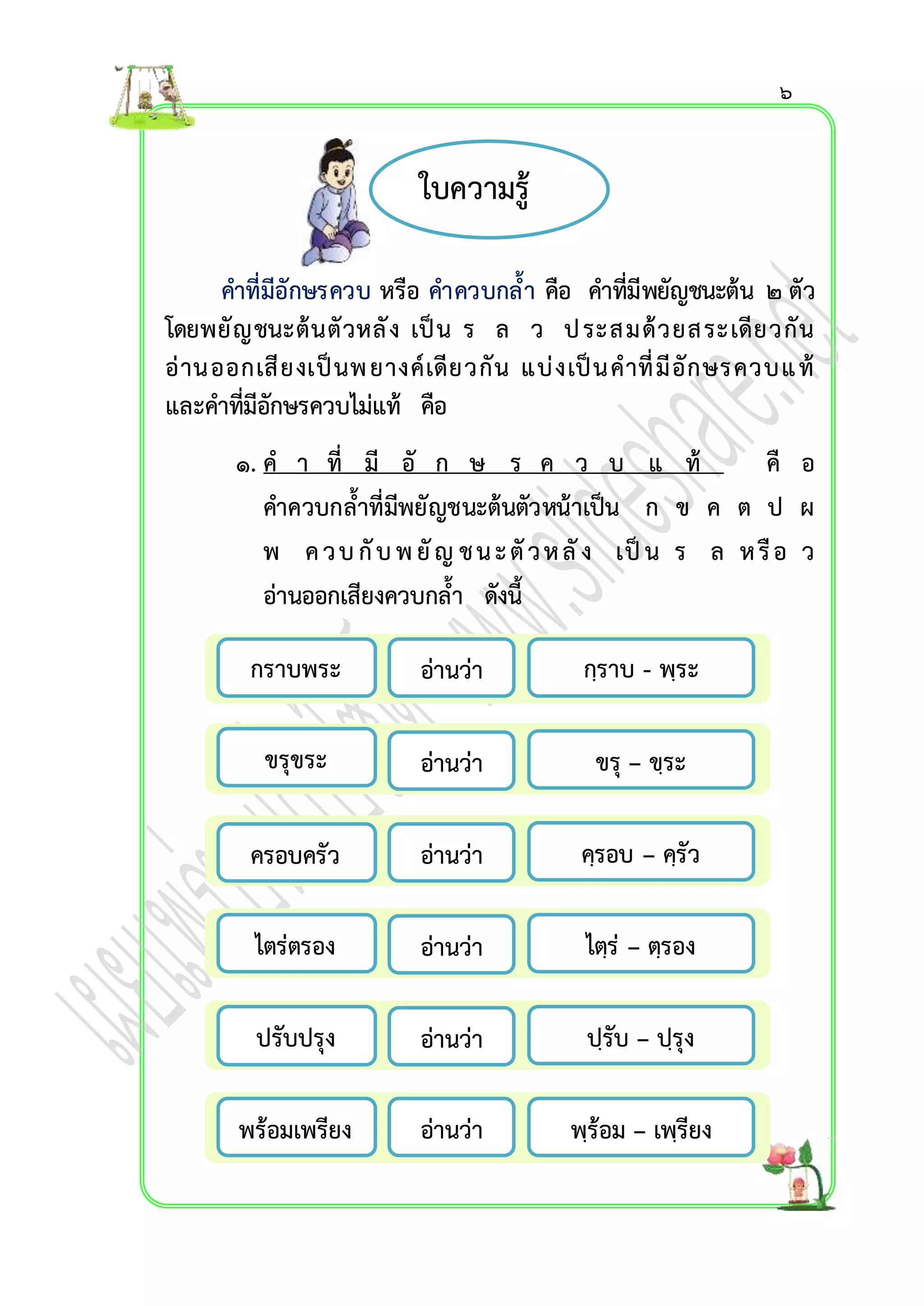 ใบควำมรู้ 
คำที่มีอักษรควบ หรือ คำควบกล้ำ คือ คำที่มีพยัญชนะต้น ๒ ตัว 
โดยพยัญชนะต้นตัวหลัง เป็น ร ล ว ป ระสมด้วยสระเดียวกัน 
อ่ำนออกเสียงเป็นพ ยำงค์เดียวกัน แบ่งเป็นคำที่มีอักษรควบแ ท้ 
และคำที่มีอักษรควบไม่แท้ คือ 
๑. ค ำ ที่ มี อั ก ษ ร ค ว บ แ ท้ คื อ 
คำควบกล้ำที่มีพยัญชนะต้นตัวหน้ำเป็น ก ข ค ต ป ผ 
พ ค ว บ กับ พ ยัญ ช น ะ ตัว ห ลัง เป็น ร ล ห รือ ว 
อ่ำนออกเสียงควบกล้ำ ดังนี้ 
กรำบพระ กฺรำบ - พฺระ 
อ่ำนว่ำ 
ขรุขระ ขรุ – ขฺระ 
อ่ำนว่ำ 
ครอบครัว คฺรอบ – คฺรัว 
ไตฺร่ – ตฺรอง 
ไตร่ตรอง 
อ่ำนว่ำ 
อ่ำนว่ำ 
ปรับปรุง ปฺรับ – ปฺรุง 
อ่ำนว่ำ 
พร้อมเพรียง 
อ่ำนว่ำ 
พฺร้อม – เพฺรียง 
๖ 
 