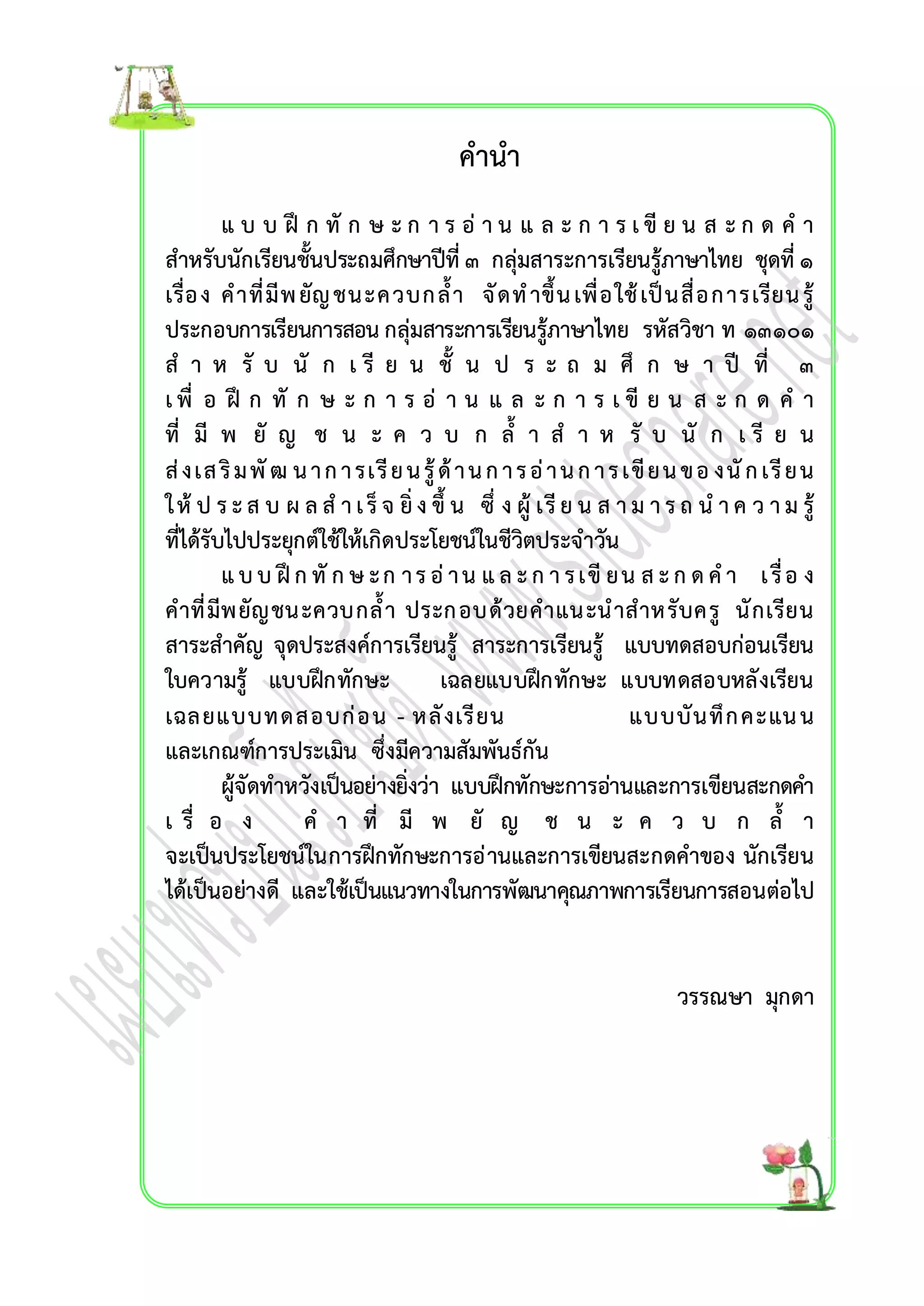 คำนำ 
แ บ บ ฝึ ก ทั ก ษ ะ ก ำ ร อ่ำ น แ ล ะ ก ำ ร เ ขีย น ส ะ ก ด ค ำ 
สำหรับนักเรียนชั้นประถมศึกษำปีที่ ๓ กลุ่มสำระกำรเรียนรู้ภำษำไทย ชุดที่ ๑ 
เรื่อง คำที่มีพ ยัญ ชนะควบกล้ำ จัดท ำขึ้น เพื่อใช้เป็นสื่อกำรเรียน รู้ 
ประกอบกำรเรียนกำรสอน กลุ่มสำระกำรเรียนรู้ภำษำไทย รหัสวิชำ ท ๑๓๑๐๑ 
ส ำ ห รั บ นั ก เ รี ย น ชั้ น ป ร ะ ถ ม ศึ ก ษ ำ ปี ที่ ๓ 
เ พื่ อ ฝึ ก ทั ก ษ ะ ก ำ ร อ่ ำ น แ ล ะ ก ำ ร เ ขี ย น ส ะ ก ด ค ำ 
ที่ มี พ ยั ญ ช น ะ ค ว บ ก ล้ำ ส ำ ห รั บ นั ก เ รี ย น 
ส่งเส ริม พัฒ น ำ ก ำ รเรีย น รู้ด้ำ น ก ำ ร อ่ำ น ก ำ ร เขีย น ข อ งนัก เรีย น 
ใ ห้ป ร ะ ส บ ผ ล ส ำ เ ร็จ ยิ่ง ขึ้ น ซึ่ ง ผู้ เรีย น ส ำ ม ำ ร ถ น ำ ค ว ำ ม รู้ 
ที่ได้รับไปประยุกต์ใช้ให้เกิดประโยชน์ในชีวิตประจำวัน 
แ บ บ ฝึก ทัก ษ ะ ก ำ ร อ่ำ น แ ล ะ ก ำ ร เขีย น ส ะ ก ด ค ำ เ รื่อ ง 
คำที่มีพยัญชนะควบกล้ำ ประกอบด้วยคำแนะนำสำหรับครู นักเรียน 
สำระสำคัญ จุดประสงค์กำรเรียนรู้ สำระกำรเรียนรู้ แบบทดสอบก่อนเรียน 
ใบควำมรู้ แบบฝึกทักษะ เฉลยแบบฝึกทักษะ แบบทดสอบหลังเรียน 
เฉลยแบบทดสอบก่อน - หลังเรียน แบบบันทึกคะแน น 
และเกณฑ์กำรประเมิน ซึ่งมีควำมสัมพันธ์กัน 
ผู้จัดทำหวังเป็นอย่ำงยิ่งว่ำ แบบฝึกทักษะกำรอ่ำนและกำรเขียนสะกดคำ 
เ รื่ อ ง ค ำ ที่ มี พ ยั ญ ช น ะ ค ว บ ก ล้ำ 
จะเป็นประโยชน์ในกำรฝึกทักษะกำรอ่ำนและกำรเขียนสะกดคำของ นักเรียน 
ได้เป็นอย่ำงดี และใช้เป็นแนวทำงในกำรพัฒนำคุณภำพกำรเรียนกำรสอนต่อไป 
วรรณษำ มุกดำ 
 