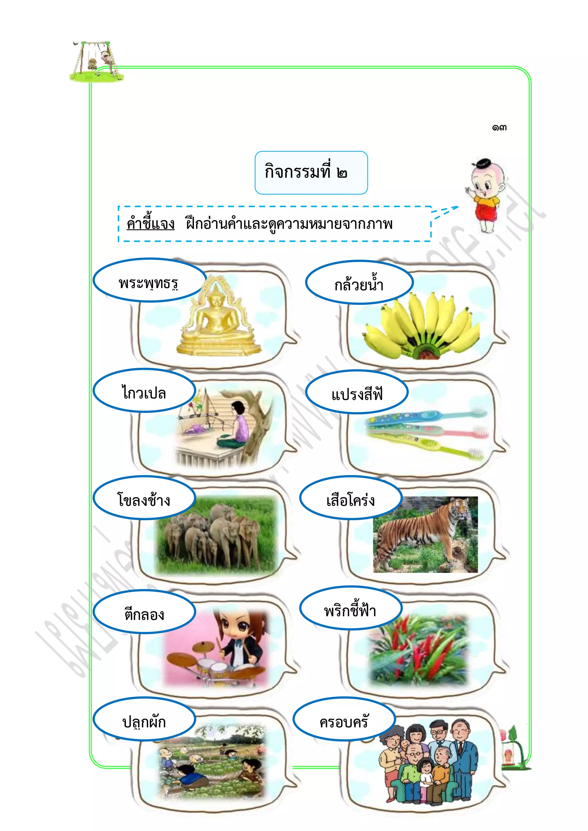 กิจกรรมที่ ๒ 
คำชี้แจง ฝึกอ่ำนคำและดูควำมหมำยจำกภำพ 
พระพุทธรู 
ป 
กล้วยน้ำ 
ว้ำ 
ไกวเปล แปรงสีฟั 
โขลงช้ำง เสือโคร่ง 
ตีกลอง พริกชี้ฟ้ำ 
ครอบครั 
ว 
ปลูกผัก 
น 
๑๓ 
 