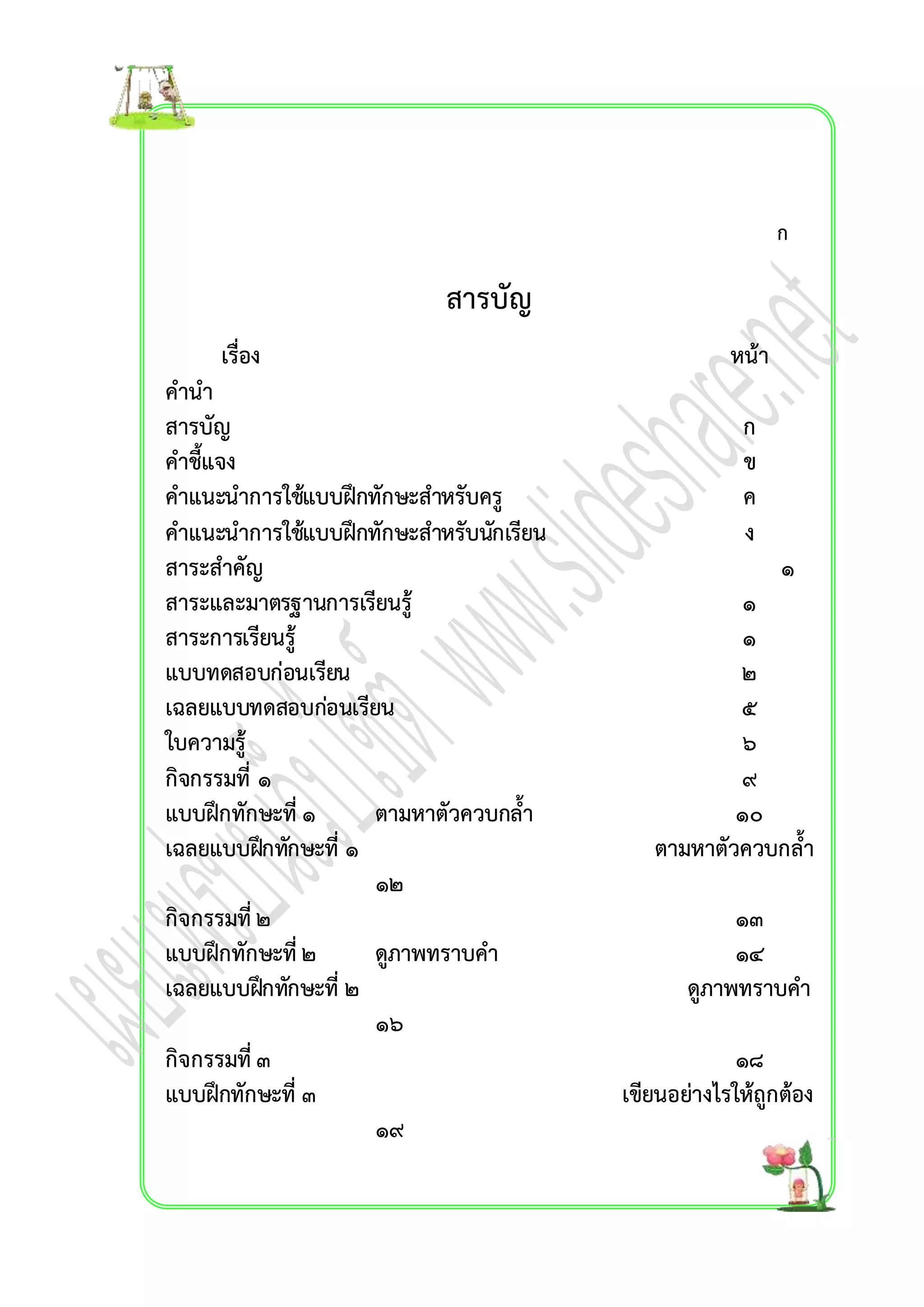 สำรบัญ 
เรื่อง หน้ำ 
คำนำ 
สำรบัญ ก 
คำชี้แจง ข 
คำแนะนำกำรใช้แบบฝึกทักษะสำหรับครู ค 
คำแนะนำกำรใช้แบบฝึกทักษะสำหรับนักเรียน ง 
สำระสำคัญ ๑ 
สำระและมำตรฐำนกำรเรียนรู้๑ 
สำระกำรเรียนรู้๑ 
แบบทดสอบก่อนเรียน ๒ 
เฉลยแบบทดสอบก่อนเรียน ๕ 
ใบควำมรู้ ๖ 
กิจกรรมที่ ๑ ๙ 
แบบฝึกทักษะที่ ๑ ตำมหำตัวควบกล้ำ ๑๐ 
เฉลยแบบฝึกทักษะที่๑ ตำมหำตัวควบกล้ำ 
๑๒ 
กิจกรรมที่ ๒ ๑๓ 
แบบฝึกทักษะที่ ๒ ดูภำพทรำบคำ ๑๔ 
เฉลยแบบฝึกทักษะที่ ๒ ดูภำพทรำบคำ 
๑๖ 
กิจกรรมที่ ๓ ๑๘ 
แบบฝึกทักษะที่ ๓ เขียนอย่ำงไรให้ถูกต้อง 
๑๙ 
ก 
 