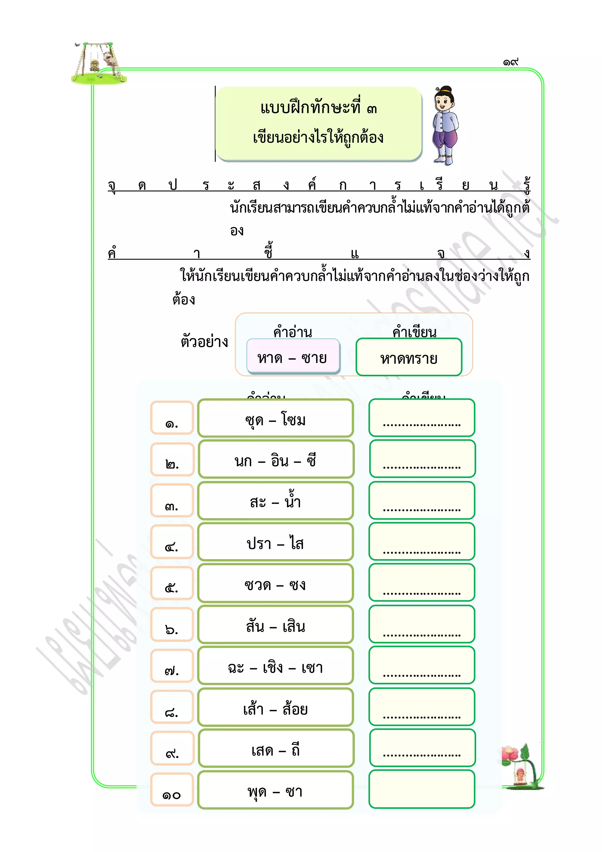 แบบฝึกทักษะที่ ๓ 
เขียนอย่ำงไรให้ถูกต้อง 
จุ ด ป ร ะ ส ง ค์ ก ำ ร เ รี ย น รู้ 
นักเรียนสำมำรถเขียนคำควบกล้ำไม่แท้จำกคำอ่ำนได้ถูกต้ 
อง 
ค ำ ชี้ แ จ ง 
ให้นักเรียนเขียนคำควบกล้ำไม่แท้จำกคำอ่ำนลงในช่องว่ำงให้ถูก 
ต้อง 
ตัวอย่ำง 
คำอ่ำน คำเขียน 
๑. 
๒. 
๓. 
๔. 
๕. 
๖. 
๗. 
๘. 
๙. 
๑๐ 
. 
คำอ่ำน คำเขียน 
หำด – ซำย 
ซุด – โซม 
นก – อิน – ซี 
สะ – น้ำ 
ปรำ – ไส 
ซวด – ซง 
สัน – เสิน 
ฉะ – เชิง – เซำ 
เส้ำ – ส้อย 
เสด – ถี 
พุด – ซำ 
หำดทรำย 
๑๙ 
...................... 
...................... 
...................... 
...................... 
...................... 
...................... 
...................... 
...................... 
...................... 
 
