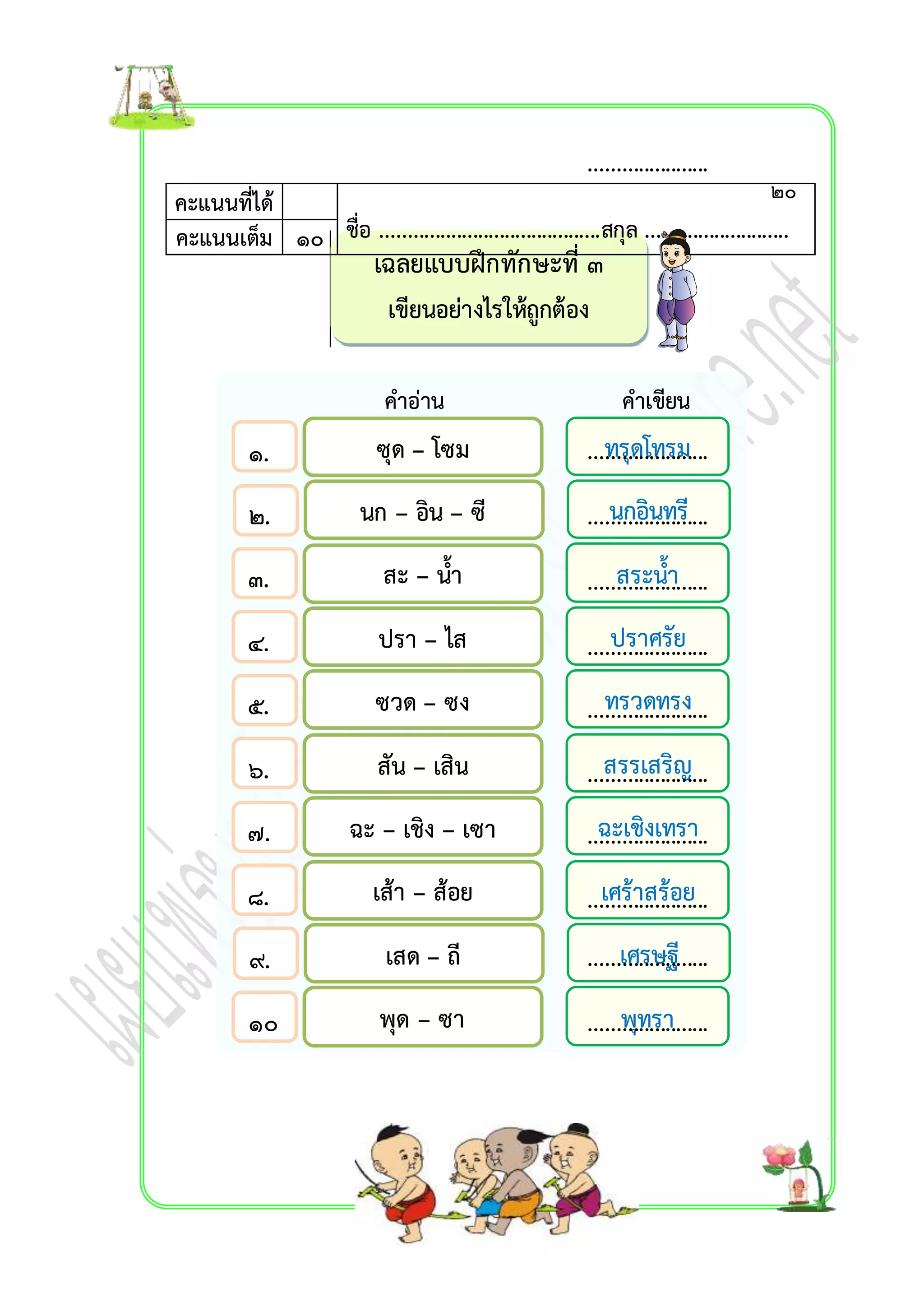 เฉลยแบบฝึกทักษะที่ ๓ 
เขียนอย่ำงไรให้ถูกต้อง 
คะแนนที่ได้ 
ชื่อ .........................................สกุล ..........................คะแนนเต็ม ๑๐ . 
คำอ่ำน คำเขียน 
๑. 
๒. 
๓. 
๔. 
๕. 
๖. 
๗. 
๘. 
๙. 
๑๐ 
. 
ซุด – โซม ทรุดโทรม 
นก – อิน – ซี นกอินทรี 
สะ – น้ำ สระน้ำ 
ปรำ – ไส ปรำศรัย 
ซวด – ซง ทรวดทรง 
สัน – เสิน สรรเสริญ 
ฉะ – เชิง – เซำ ฉะเชิงเทรำ 
เส้ำ – ส้อย เศร้ำสร้อย 
เสด – ถี เศรษฐี 
พุด – ซำ พุทรำ 
๒๐ 
...................... 
...................... 
...................... 
...................... 
...................... 
...................... 
...................... 
...................... 
...................... 
...................... 
...................... 
 