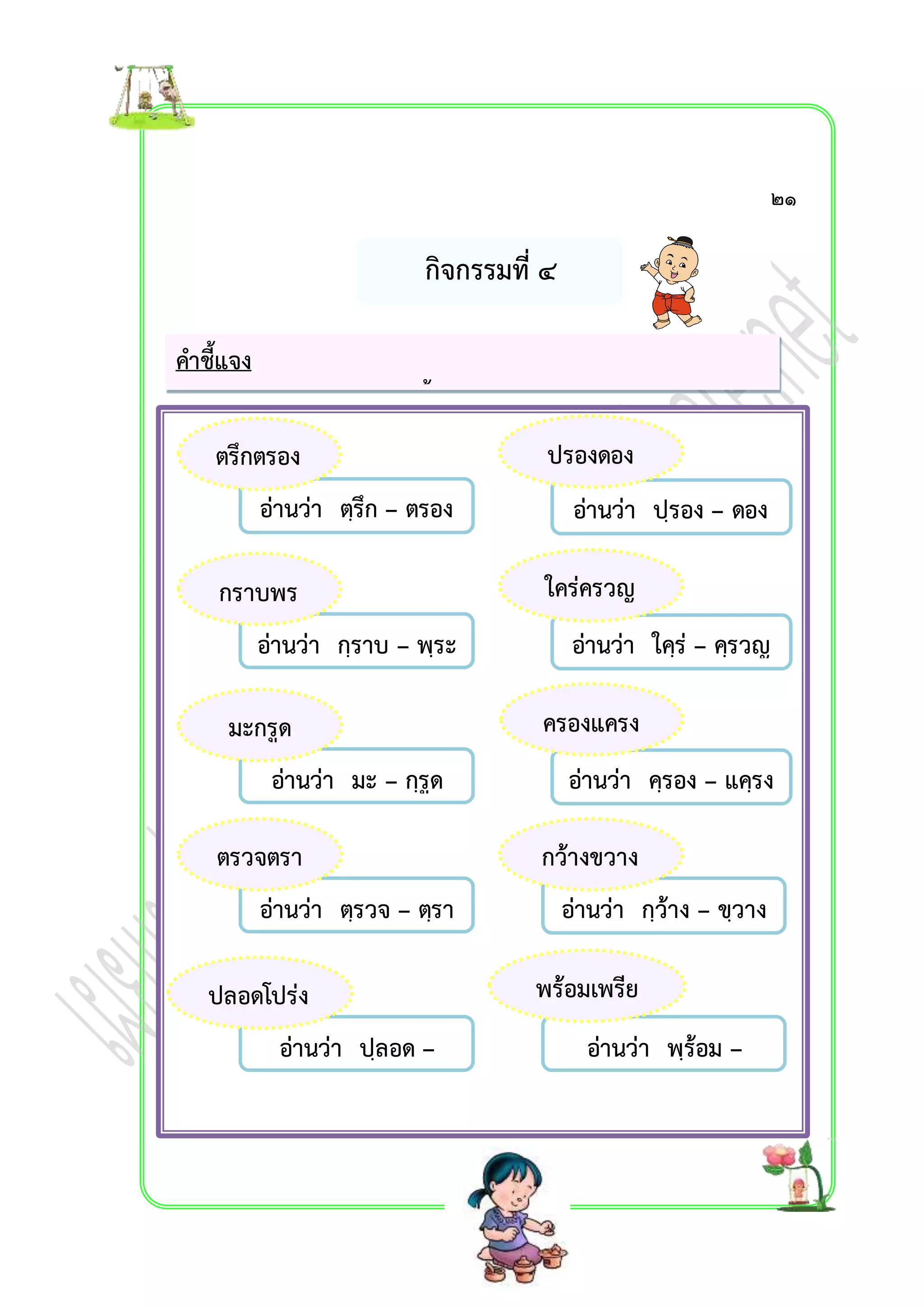 กิจกรรมที่ ๔ 
คำชี้แจง 
ให้นักเรียนฝึกอ่ำนคำควบกล้ำแท้และออกเสียงให้ถูกต้อง 
ตรึกตรอง ปรองดอง 
กรำบพร 
ะ 
ตรวจตรำ 
อ่ำนว่ำ ปฺลอด – 
โปฺร่ง 
อ่ำนว่ำ ปฺรอง – ดอง 
อ่ำนว่ำ ตฺรึก – ตรอง 
อ่ำนว่ำ กฺรำบ – พฺระ 
อ่ำนว่ำ ใคฺร่ – คฺรวญ 
อ่ำนว่ำ มะ – กฺรูด 
อ่ำนว่ำ คฺรอง – แคฺรง 
อ่ำนว่ำ ตฺรวจ – ตฺรำ 
อ่ำนว่ำ กฺว้ำง – ขฺวำง 
พร้อมเพรีย 
อ่ำนว่ำ พฺร้อม – 
เพฺรียง 
ง 
ปลอดโปร่ง 
ใคร่ครวญ 
มะกรูด ครองแครง 
กว้ำงขวำง 
๒๑ 
 
