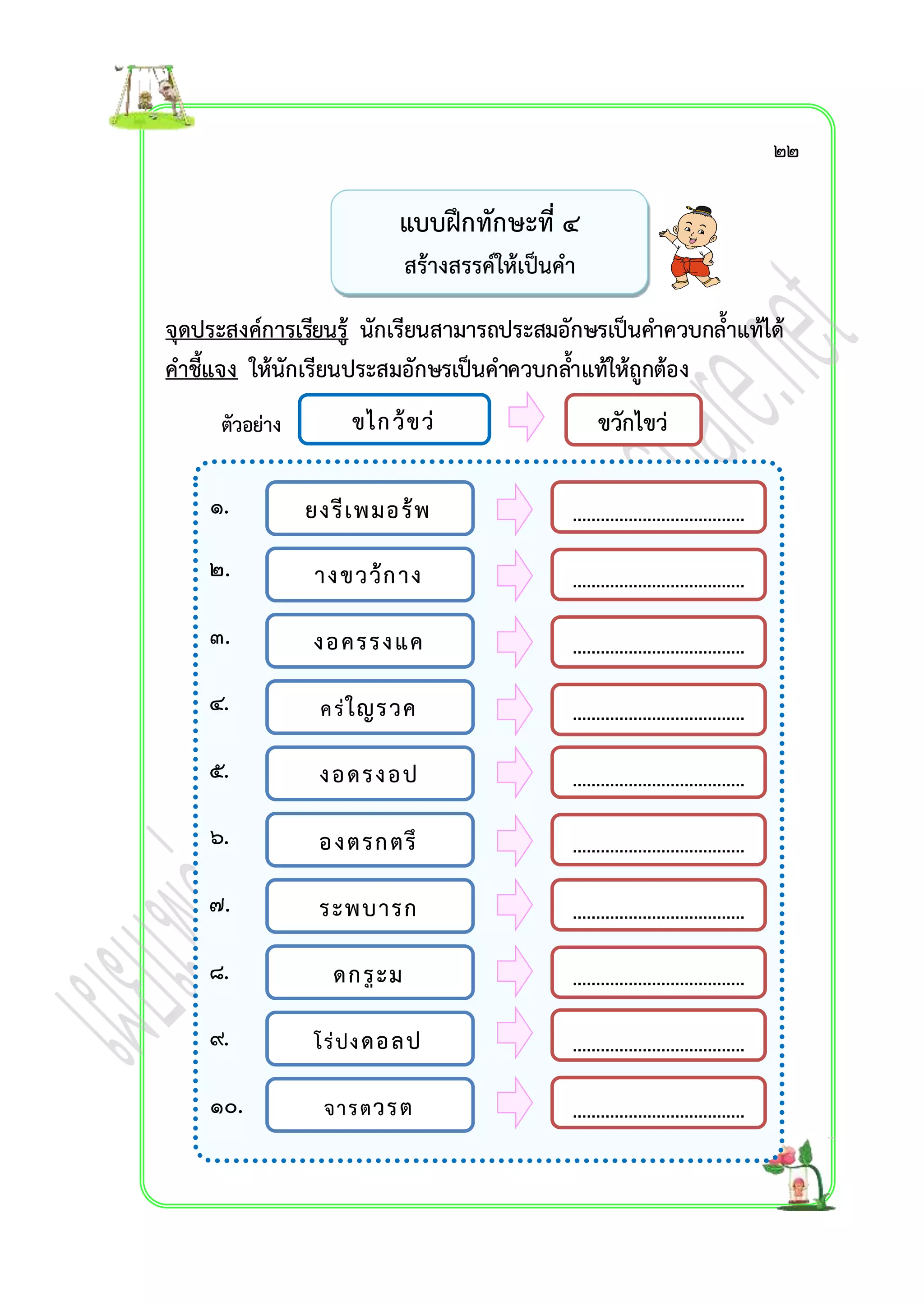 จุดประสงค์กำรเรียนรู้ นักเรียนสำมำรถประสมอักษรเป็นคำ ควบกล้ำแท้ได้ 
คำชี้แจง ให้นักเรียนประสมอักษรเป็นคำควบกลำ้แท้ให้ถูกต้อง 
ตัวอย่ำง 
๑. 
๒. 
๓. 
๔. 
๕. 
๖. 
๗. 
๘. 
๙. 
๑๐. 
แบบฝึกทักษะที่ ๔ 
สร้ำงสรรค์ให้เป็นคำ 
ขไกว้ขว่ 
ขวักไขว่ 
ยงรีเพมอร้พ 
ำงขวว้กำง 
งอครรงแค 
ค ร่ใญรวค 
งอดรงอป 
องตรกตรึ 
ระพบำรก 
ดกรูะม 
โร่ปง ดอลป 
จำรตวรต 
๒๒ 
 